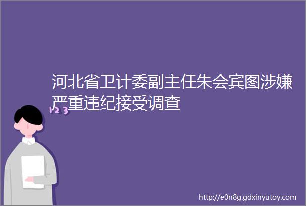 河北省卫计委副主任朱会宾图涉嫌严重违纪接受调查